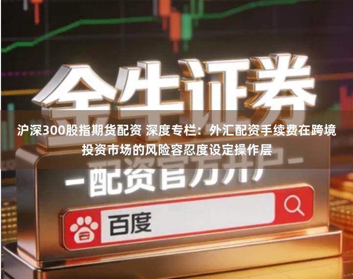 沪深300股指期货配资 深度专栏：外汇配资手续费在跨境投资市场的风险容忍度设定操作层