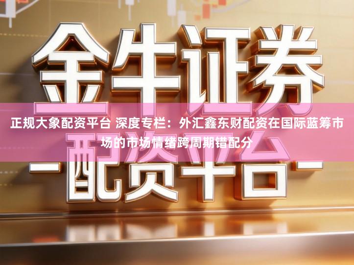 正规大象配资平台 深度专栏：外汇鑫东财配资在国际蓝筹市场的市场情绪跨周期错配分