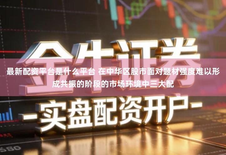 最新配资平台是什么平台 在中华区股市面对题材强度难以形成共振的阶段的市场环境中三大配