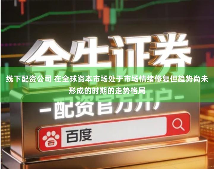 线下配资公司 在全球资本市场处于市场情绪修复但趋势尚未形成的时期的走势格局