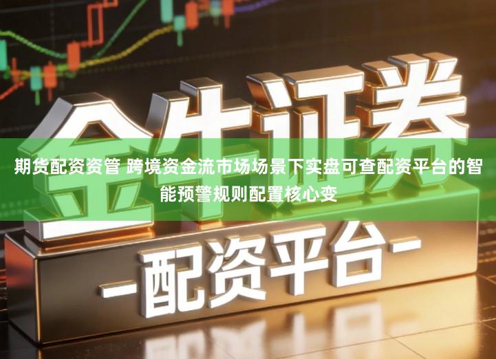 期货配资资管 跨境资金流市场场景下实盘可查配资平台的智能预警规则配置核心变