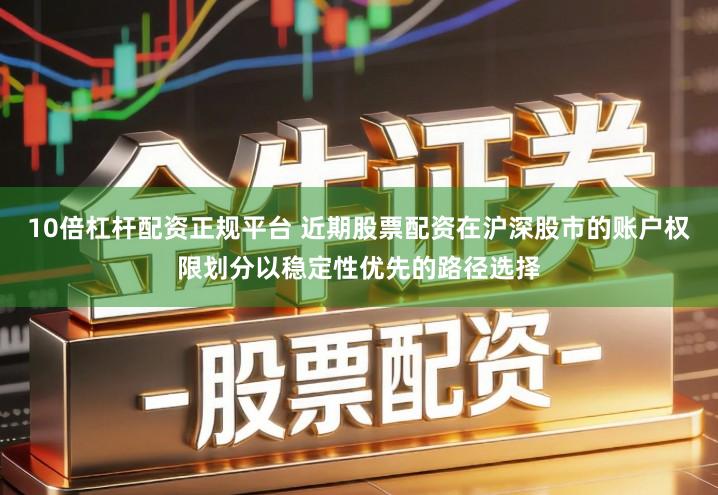 10倍杠杆配资正规平台 近期股票配资在沪深股市的账户权限划分以稳定性优先的路径选择