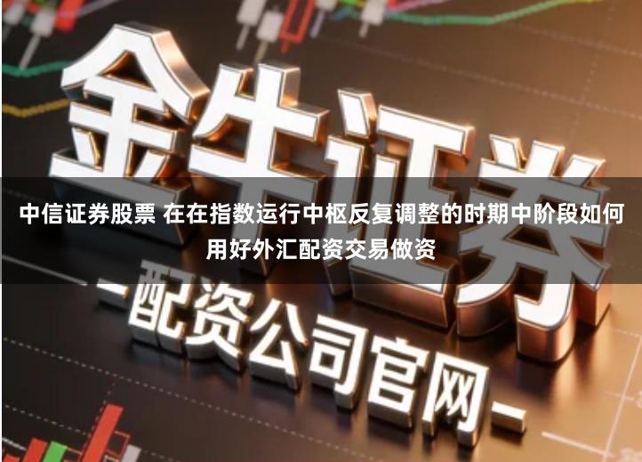 中信证券股票 在在指数运行中枢反复调整的时期中阶段如何用好外汇配资交易做资