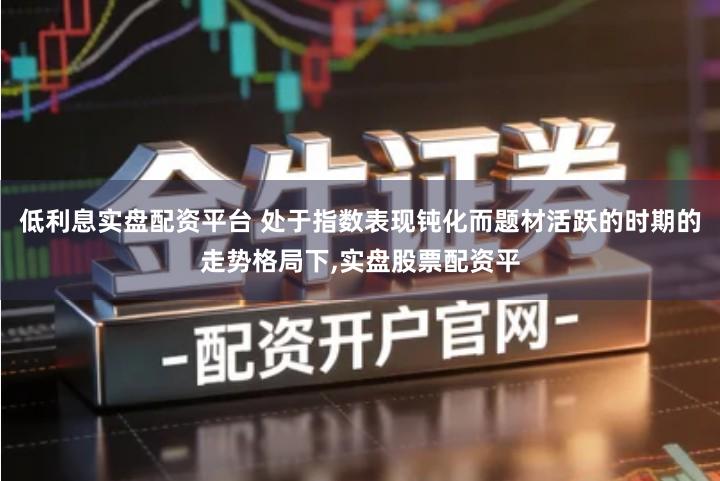 低利息实盘配资平台 处于指数表现钝化而题材活跃的时期的走势格局下,实盘股票配资平