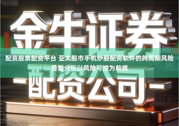 配资股票配资平台 亚太股市手机炒股配资软件的跨周期风险叠加分析以风险可控为前提