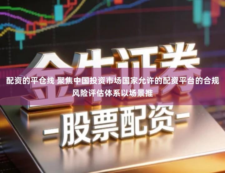 配资的平仓线 聚焦中国投资市场国家允许的配资平台的合规风险评估体系以场景推