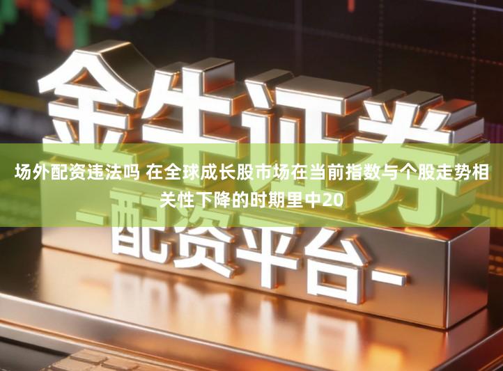 场外配资违法吗 在全球成长股市场在当前指数与个股走势相关性下降的时期里中20